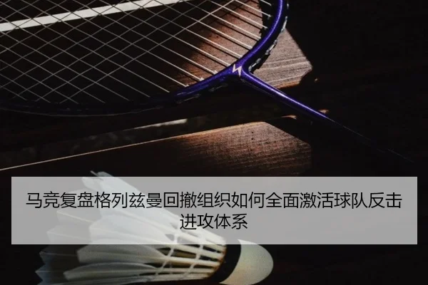 马竞复盘格列兹曼回撤组织如何全面激活球队反击进攻体系