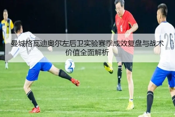 曼城格瓦迪奥尔左后卫实验赛季成效复盘与战术价值全面解析