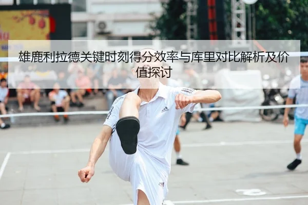 雄鹿利拉德关键时刻得分效率与库里对比解析及价值探讨