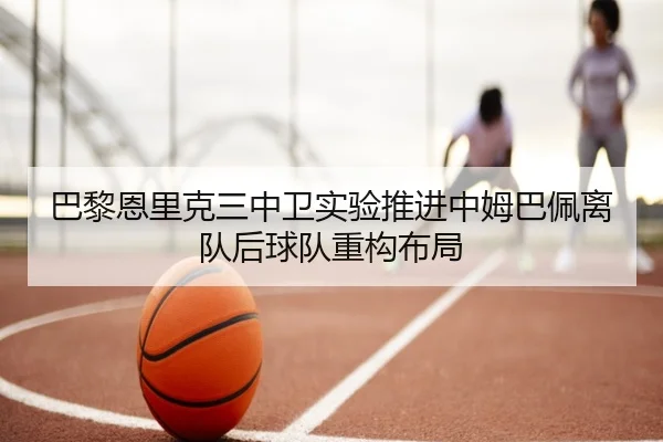 巴黎恩里克三中卫实验推进中姆巴佩离队后球队重构布局