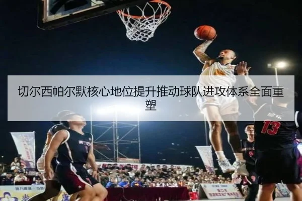 切尔西帕尔默核心地位提升推动球队进攻体系全面重塑